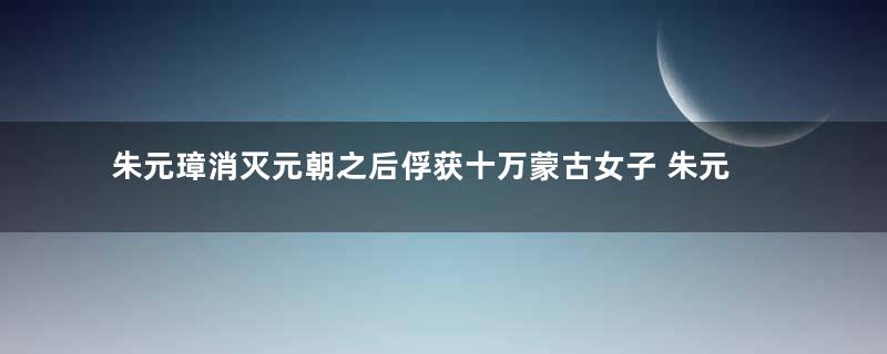 朱元璋消灭元朝之后俘获十万蒙古女子 朱元璋是怎么对待这些女人的